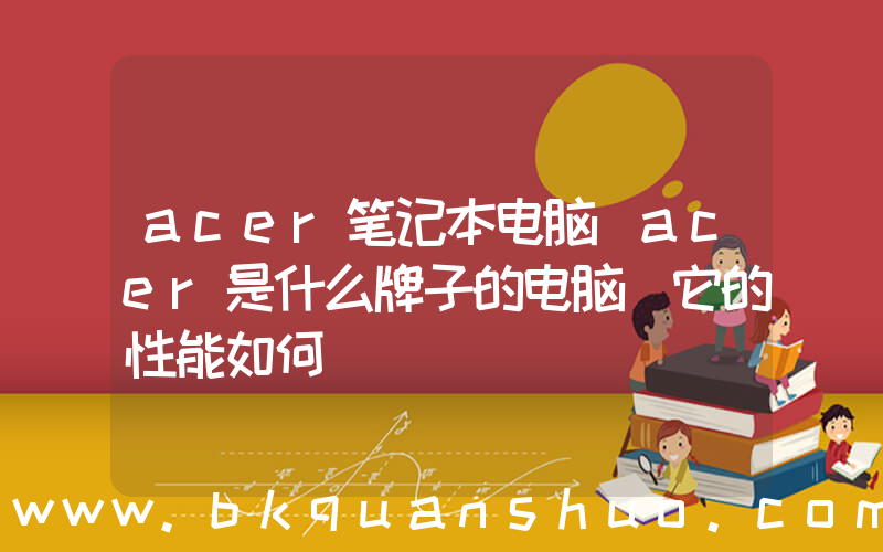 acer笔记本电脑(acer是什么牌子的电脑 它的性能如何)